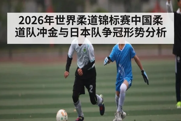 2026年世界柔道锦标赛中国柔道队冲金与日本队争冠形势分析